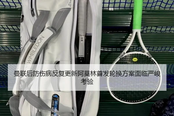 曼联后防伤病反复更新阿莫林首发轮换方案面临严峻考验